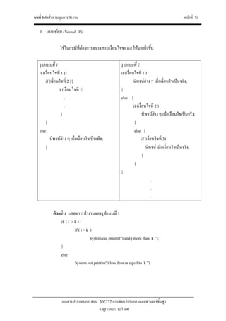 บทที่ 3 คําสั่งควบคุมการทํางาน หนาที่ 71
เอกสารประกอบการสอน 305272 การเขียนโปรแกรมคอมพิวเตอรขั้นสูง
อ.สุรางคนา ระวังยศ
3. แบบซอน (Nested IF)
ใชในกรณีที่ตองการตรวจสอบเงื่อนไขของ if ใหมากยิ่งขึ้น
รูปแบบที่ 1
if (เงื่อนไขที่ 1 ){
if (เงื่อนไขที่ 2 ){
if (เงื่อนไขที่ 3)
.
.
}
}
else{
นิพจนตาง ๆ เมื่อเงื่อนไขเปนเท็จ;
}
รูปแบบที่ 2
if (เงื่อนไขที่ 1 ){
นิพจนตาง ๆ เมื่อเงื่อนไขเปนจริง;
}
else {
if (เงื่อนไขที่ 2 ){
นิพจนตาง ๆ เมื่อเงื่อนไขเปนจริง;
}
else {
if (เงื่อนไขที่ 3){
นิพจน เมื่อเงื่อนไขเปนจริง;
}
}
}
.
.
.
ตัวอยาง แสดงการทํางานของรูปแบบที่ 1
if ( i > k ) {
if ( j > k )
System.out.println(“i and j more than k ”);
}
else
System.out.println(“i less than or equal to k ”)
 