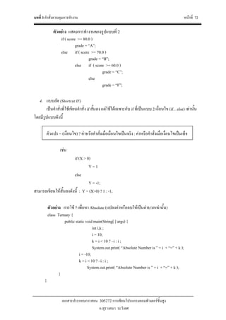 บทที่ 3 คําสั่งควบคุมการทํางาน หนาที่ 72
เอกสารประกอบการสอน 305272 การเขียนโปรแกรมคอมพิวเตอรขั้นสูง
อ.สุรางคนา ระวังยศ
ตัวอยาง แสดงการทํางานของรูปแบบที่ 2
if ( score >= 80.0 )
grade = “A”;
else if ( score >= 70.0 )
grade = “B”;
else if ( score >= 60.0 )
grade = “C”;
else
grade = “F”;
4. แบบลัด (Shortcut IF)
เปนคําสั่งที่ใชเขียนคําสั่ง if สั้นลง แตใชไดเฉพาะกับ if ที่เปนแบบ 2 เงื่อนไข (if…else) เทานั้น
โดยมีรูปแบบดังนี้
ตัวแปร = (เงื่อนไข) ? คาหรือคําสั่งเมื่อเงื่อนไขเปนจริง : คาหรือคําสั่งเมื่อเงื่อนไขเปนเท็จ
เชน
if (X > 0)
Y = 1
else
Y = -1;
สามารถเขียนใหสั้นลงดังนี้ : Y = (X>0) ? 1 : -1;
ตัวอยาง การใช ? เพื่อหา Absolute (แปลงคาหรือลบใหเปนคาบวกเทานั้น)
class Ternary {
public static void main(String[ ] args) {
int i,k ;
i = 10;
k = i < 10 ? –i : i ;
System.out.print( “Absolute Number is ” + i + “=” + k );
i = -10;
k = i < 10 ? –i : i ;
System.out.print( “Absolute Number is ” + i + “=” + k );
}
}
 