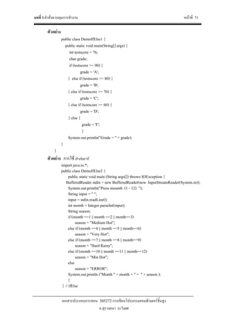 บทที่ 3 คําสั่งควบคุมการทํางาน หนาที่ 73
เอกสารประกอบการสอน 305272 การเขียนโปรแกรมคอมพิวเตอรขั้นสูง
อ.สุรางคนา ระวังยศ
ตัวอยาง
public class DemoIfElse1 {
public static void main(String[] args) {
int testscore = 76;
char grade;
if (testscore >= 90) {
grade = 'A';
} else if (testscore >= 80) {
grade = 'B';
} else if (testscore >= 70) {
grade = 'C';
} else if (testscore >= 60) {
grade = 'D';
} else {
grade = 'F';
}
System.out.println("Grade = " + grade);
}
}
ตัวอยาง การใช if-else-if
import java.io.*;
public class DemoIfElse2 {
public static void main (String args[]) throws IOException {
BufferedReader stdin = new BufferedReader(new InputStreamReader(System.in));
System.out.println("Press mounth (1 - 12) ");
String input = " ";
input = stdin.readLine();
int month = Integer.parseInt(input);
String season;
if (month ==1 || month ==2 || month==3)
season = "Medium Hot”;
else if (month ==4 || month ==5 || month==6)
season = "Very Hot”;
else if (month ==7 || month ==8 || month==9)
season = "Hard Rainy";
else if (month ==10 || month ==11 || month==12)
season = "Min Hot";
else
season = "ERROR";
System.out.println ("Month " + month + " = " + season );
}
} // ifElse
 