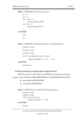 บทที่ 3 คําสั่งควบคุมการทํางาน หนาที่ 74
เอกสารประกอบการสอน 305272 การเขียนโปรแกรมคอมพิวเตอรขั้นสูง
อ.สุรางคนา ระวังยศ
ตัวอยาง การใชตัวดําเนินการใน Boolean expression
int x = 2;
int y = 5;
if (x < 3 && y > 3)
System.out.println(“Add”);
if (x < 3 || y > 3)
System.out.println(“Or”);
ผลลัพธที่ไดคือ
Add
Or
ตัวอยาง การใชตัวดําเนินการตรรกศาสตร && และ || ใน booleanExpression
boolean b1 = false;
boolean b2 = false;
boolean b3 = false;
if ( (b1 = false) && (b2 = true) || (b3 = true) )
System.out.println(b1 + “ ” + b2 + “ ” + b3);
ผลลัพธที่ไดคือ
false false true
ตัวดําเนินการแบบ Short-circuit logical operator กับคําสั่ง IF-ELSE
ตัวดําเนินการ && และ || จะมีการทํางานแบบหนึ่งที่เรียกวา ลัดวงจร(short-circuit logical
operator) ลัดวงจร คือ ถาสามารถรูผลลัพธไดโดยไมตองคํานวณคําสั่งตอไปก็จะยังคํานวณทันที
• && จะหยุดทํางานเมื่อตัวตั้งเปนเท็จ
• || จะหยุดทํางานเมื่อตัวตั้งเปนจริง
ตัวอยาง การใชตัวดําเนินการตรรกศาสตร || ใน booleanExpression
boolean b1 = false;
boolean b2 = false;
if ( (b1 = true) || (b2 = true) )
System.out.println(b1 + “ ” + b2);
ผลลัพธที่ไดคือ
true false
 