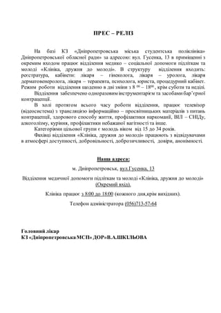 ПРЕС – РЕЛІЗ
На базі КЗ «Дніпропетровська міська студентська поліклініка»
Дніпропетровської обласної ради» за адресою: вул. Гусенка, 13 в приміщенні з
окремим входом працює відділення медико – соціальної допомоги підліткам та
молоді «Клініка, дружня до молоді». В структуру відділення входить:
реєстратура, кабінети: лікаря – гінеколога, лікаря – уролога, лікаря
дерматовенеролога, лікаря – терапевта, психолога, юриста, процедурний кабінет.
Режим роботи відділення щоденно в дві зміни з 8 00 – 1800 , крім суботи та неділі.
Відділення забезпечено одноразовим інструментарієм та засобамибар’єрної
контрацепції.
В холі протягом всього часу роботи відділення, працює телевізор
(відеосистема) з трансляцією інформаційно – просвітницьких матеріалів з питань
контрацепції, здорового способу життя, профілактики наркоманії, ВІЛ – СНІДу,
алкоголізму, куріння, профілактики небажаної вагітності та інше.
Категоріями цільової групи є молодь віком від 15 до 34 років.
Фахівці відділення «Клініка, дружня до молоді» працюють з відвідувачами
в атмосфері доступності, добровільності, доброзичливості, довіри, анонімності.
Наша адреса:
м. Дніпропетровськ, вул.Гусенка, 13
Відділення медичної допомоги підліткам та молоді «Клініка, дружня до молоді»
(Окремий вхід).
Клініка працює з 8:00 до 18:00 (кожного дня,крім вихідних).
Телефон адміністратора (056)713-57-64
Головний лікар
КЗ «ДніпропетровськаМСП» ДОР»В.А.ШКІЛЬОВА
 