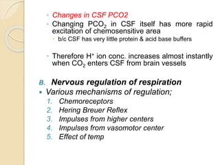 ◦ Changes in CSF PCO2
◦ Changing PCO2 in CSF itself has more rapid
excitation of chemosensitive area
 b/c CSF has very little protein & acid base buffers
◦ Therefore H+ ion conc. increases almost instantly
when CO2 enters CSF from brain vessels
B. Nervous regulation of respiration
 Various mechanisms of regulation;
1. Chemoreceptors
2. Hering Breuer Reflex
3. Impulses from higher centers
4. Impulses from vasomotor center
5. Effect of temp
 