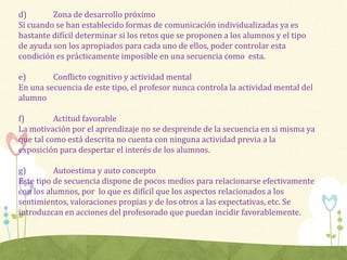 d) Zona de desarrollo próximo
Si cuando se han establecido formas de comunicación individualizadas ya es
bastante difícil determinar si los retos que se proponen a los alumnos y el tipo
de ayuda son los apropiados para cada uno de ellos, poder controlar esta
condición es prácticamente imposible en una secuencia como esta.
e) Conflicto cognitivo y actividad mental
En una secuencia de este tipo, el profesor nunca controla la actividad mental del
alumno
f) Actitud favorable
La motivación por el aprendizaje no se desprende de la secuencia en si misma ya
que tal como está descrita no cuenta con ninguna actividad previa a la
exposición para despertar el interés de los alumnos.
g) Autoestima y auto concepto
Este tipo de secuencia dispone de pocos medios para relacionarse efectivamente
con los alumnos, por lo que es difícil que los aspectos relacionados a los
sentimientos, valoraciones propias y de los otros a las expectativas, etc. Se
introduzcan en acciones del profesorado que puedan incidir favorablemente.
 
