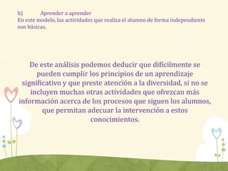 h) Aprender a aprender
En este modelo, las actividades que realiza el alumno de forma independiente
son básicas.
De este análisis podemos deducir que difícilmente se
pueden cumplir los principios de un aprendizaje
significativo y que preste atención a la diversidad, si no se
incluyen muchas otras actividades que ofrezcan más
información acerca de los procesos que siguen los alumnos,
que permitan adecuar la intervención a estos
conocimientos.
 