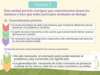 Unidad 2
Esta unidad permite averiguar que conocimientos tienen los
alumnos y hace que todos participen mediante un dialogo.
a) Conocimientos previos.
b) Significatividad y funcionalidad de los nuevos contenidos.
• Cuando el profesor les pide a los alumnos que mediante diferentes formas
resuelvan un problema o conflicto.
• A partir de esto el docente se da cuenta que conocimiento tienen acerca
del tema en cuestión.
• Es necesario que las preguntas y respuestas estén planteadas por alumnos
en situación desfavorable.
•Ha sido necesario el concepto para poder resolver el
problema y sea construido con significado.
•La generalización necesaria de todo concepto se produce
cuando se ha visto su valor en un caso concreto y no antes.
 