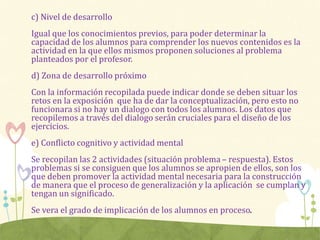 c) Nivel de desarrollo
Igual que los conocimientos previos, para poder determinar la
capacidad de los alumnos para comprender los nuevos contenidos es la
actividad en la que ellos mismos proponen soluciones al problema
planteados por el profesor.
d) Zona de desarrollo próximo
Con la información recopilada puede indicar donde se deben situar los
retos en la exposición que ha de dar la conceptualización, pero esto no
funcionara si no hay un dialogo con todos los alumnos. Los datos que
recopilemos a través del dialogo serán cruciales para el diseño de los
ejercicios.
e) Conflicto cognitivo y actividad mental
Se recopilan las 2 actividades (situación problema – respuesta). Estos
problemas si se consiguen que los alumnos se apropien de ellos, son los
que deben promover la actividad mental necesaria para la construcción
de manera que el proceso de generalización y la aplicación se cumplan y
tengan un significado.
Se vera el grado de implicación de los alumnos en proceso.
 