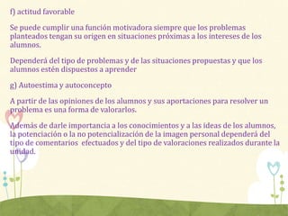 f) actitud favorable
Se puede cumplir una función motivadora siempre que los problemas
planteados tengan su origen en situaciones próximas a los intereses de los
alumnos.
Dependerá del tipo de problemas y de las situaciones propuestas y que los
alumnos estén dispuestos a aprender
g) Autoestima y autoconcepto
A partir de las opiniones de los alumnos y sus aportaciones para resolver un
problema es una forma de valorarlos.
Además de darle importancia a los conocimientos y a las ideas de los alumnos,
la potenciación o la no potencialización de la imagen personal dependerá del
tipo de comentarios efectuados y del tipo de valoraciones realizados durante la
unidad.
 