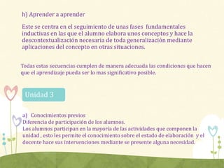 h) Aprender a aprender
Este se centra en el seguimiento de unas fases fundamentales
inductivas en las que el alumno elabora unos conceptos y hace la
descontextualización necesaria de toda generalización mediante
aplicaciones del concepto en otras situaciones.
Todas estas secuencias cumplen de manera adecuada las condiciones que hacen
que el aprendizaje pueda ser lo mas significativo posible.
a) Conocimientos previos
Diferencia de participación de los alumnos.
Los alumnos participan en la mayoría de las actividades que componen la
unidad , esto les permite el conocimiento sobre el estado de elaboración y el
docente hace sus intervenciones mediante se presente alguna necesidad.
Unidad 3
 