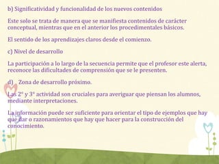 b) Significatividad y funcionalidad de los nuevos contenidos
Este solo se trata de manera que se manifiesta contenidos de carácter
conceptual, mientras que en el anterior los procedimentales básicos.
El sentido de los aprendizajes claros desde el comienzo.
c) Nivel de desarrollo
La participación a lo largo de la secuencia permite que el profesor este alerta,
reconoce las dificultades de comprensión que se le presenten.
d) Zona de desarrollo próximo.
Las 2° y 3° actividad son cruciales para averiguar que piensan los alumnos,
mediante interpretaciones.
La información puede ser suficiente para orientar el tipo de ejemplos que hay
que dar o razonamientos que hay que hacer para la construcción del
conocimiento.
 