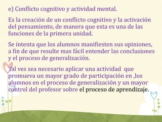 e) Conflicto cognitivo y actividad mental.
Es la creación de un conflicto cognitivo y la activación
del pensamiento, de manera que esta es una de las
funciones de la primera unidad.
Se intenta que los alumnos manifiesten sus opiniones,
a fin de que resulte mas fácil entender las conclusiones
y el proceso de generalización.
Tal ves sea necesario aplicar una actividad que
promueva un mayor grado de participación en ,los
alumnos en el proceso de generalización y un mayor
control del profesor sobre el proceso de aprendizaje.
 