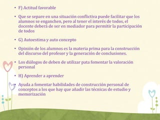 • F) Actitud favorable
• Que se separe en una situación conflictiva puede facilitar que los
alumnos se enganchen, pero al tener el interés de todos, el
docente deberá de ser en mediador para permitir la participación
de todos
• G) Autoestima y auto concepto
• Opinión de los alumnos es la materia prima para la construcción
del discurso del profesor y la generación de conclusiones.
• Los diálogos de deben de utilizar pata fomentar la valoración
personal
• H) Aprender a aprender
• Ayuda a fomentar habilidades de construcción personal de
conceptos a los que hay que añadir las técnicas de estudio y
memorización
 