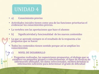 • a) Conocimiento previos
• Actividades iniciales tienen como una de las funciones prioritarias el
evidenciar los conocimientos previos.
• La vertebra son las aportaciones que hace el alumno
• b) Significatividad y funcionalidad de los nuevos contenidos
• Lo que se aprende siempre es el resultado de la respuesta a las
preguntas que se hacen
• Todos los contenidos tienen sentido porque así se amplían los
conocimientos
• c) NIVEL DE DESARROLLO
• Preguntas realizadas, las suposiciones propuestas, el dialogo que se
establece en pequeños grupos o colectivamente, el tipos de técnicas de
información utilizadas, los datos seleccionados, etcétera brindan la
información suficiente para determinar el grado de dificultad
UNIDAD 4
 