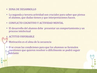• ZONA DE DESARROLLO
• La segunda y tercera actividad son cruciales para saber que piensa
el alumno, que dudas tienen y que interpretaciones hacen.
• CONFLICTO COGNITIVO Y ACTIVIDAD MENTAL
• El desarrollo del alumno debe presentar un comportamiento y un
proceso intelectual
• ACTITUD FAVORABLE
• Motivación es el alma de la secuencia
• O se crean las condiciones para que los alumnos se formulen
cuestiones que quieren resolver o difícilmente se podrá seguir
adelante
 