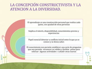 LA CONCEPCIÓN CONSTRUCTIVISTA Y LA
ATENCION A LA DIVERSIDAD.
El aprendizaje es una construcción personal que realiza cada
quien, con ayudad de otras personas
Implica el interés, disponibilidad, conocimientos previos y
experiencias
Papel esencial detectar u conflicto inicial entre lo que ya se
conoce y se desea saber.
El conocimiento nos permite establecer una serie de preguntas
que nos permite reconocer su validez y facilitar pistas para
reforzar algunas actividades o añadir otras nuevas
 