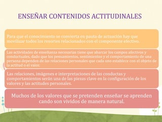 ENSEÑAR CONTENIDOS ACTITUDINALES
Para que el conocimiento se convierta en pauta de actuación hay que
movilizar todos los resortes relacionados con el componente efectivo.
Las actividades de enseñanza necesarias tiene que abarcar los campos afectivos y
conductuales, dado que los pensamientos, sentimientos y el comportamiento de una
persona dependen de las relaciones personales que cada uno establece con el objeto de
la actitud o el valor.
Las relaciones, imágenes e interpretaciones de las conductas y
comportamientos serán una de las piezas clave en la configuración de los
valores y las actitudes personales.
Muchos de los valores que se pretenden enseñar se aprenden
cando son vividos de manera natural.
 