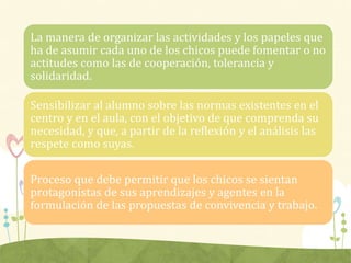 La manera de organizar las actividades y los papeles que
ha de asumir cada uno de los chicos puede fomentar o no
actitudes como las de cooperación, tolerancia y
solidaridad.
Sensibilizar al alumno sobre las normas existentes en el
centro y en el aula, con el objetivo de que comprenda su
necesidad, y que, a partir de la reflexión y el análisis las
respete como suyas.
Proceso que debe permitir que los chicos se sientan
protagonistas de sus aprendizajes y agentes en la
formulación de las propuestas de convivencia y trabajo.
 