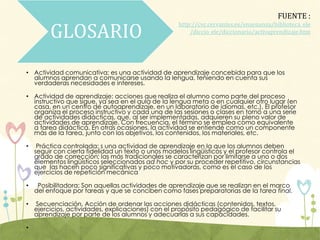 GLOSARIO
• Actividad comunicativa: es una actividad de aprendizaje concebida para que los
alumnos aprendan a comunicarse usando la lengua, teniendo en cuenta sus
verdaderas necesidades e intereses.
• Actividad de aprendizaje: acciones que realiza el alumno como parte del proceso
instructivo que sigue, ya sea en el aula de la lengua meta o en cualquier otro lugar (en
casa, en un centro de autoaprendizaje, en un laboratorio de idiomas, etc.). El profesor
organiza el proceso instructivo y cada una de las sesiones o clases en torno a una serie
de actividades didácticas, que, al ser implementadas, adquieren su pleno valor de
actividades de aprendizaje. Con frecuencia, el término se emplea como equivalente
a tarea didáctica. En otras ocasiones, la actividad se entiende como un componente
más de la tarea, junto con los objetivos, los contenidos, los materiales, etc.
• Práctica controlada: s una actividad de aprendizaje en la que los alumnos deben
seguir con cierta fidelidad un texto o unos modelos lingüísticos y el profesor controla el
grado de corrección; las más tradicionales se caracterizan por limitarse a uno o dos
elementos lingüísticos seleccionados ad hoc y por su proceder repetitivo, circunstancias
que las hacen poco significativas y poco motivadoras, como es el caso de los
ejercicios de repetición mecánica
• Posibilitadora; Son aquellas actividades de aprendizaje que se realizan en el marco
del enfoque por tareas y que se conciben como fases preparatorias de la tarea final.
• Secuenciación. Acción de ordenar las acciones didácticas (contenidos, textos,
ejercicios, actividades, explicaciones) con el propósito pedagógico de facilitar su
aprendizaje por parte de los alumnos y adecuarlas a sus capacidades.
•
FUENTE :
http://cvc.cervantes.es/ensenanza/biblioteca_ele
/diccio_ele/diccionario/activaprendizaje.htm
 