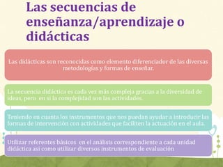 Las secuencias de
enseñanza/aprendizaje o
didácticas
Las didácticas son reconocidas como elemento diferenciador de las diversas
metodologías y formas de enseñar.
La secuencia didáctica es cada vez más compleja gracias a la diversidad de
ideas, pero en si la complejidad son las actividades.
Teniendo en cuanta los instrumentos que nos puedan ayudar a introducir las
formas de intervención con actividades que faciliten la actuación en el aula.
Utilizar referentes básicos en el análisis correspondiente a cada unidad
didáctica asi como utilizar diversos instrumentos de evaluación
 