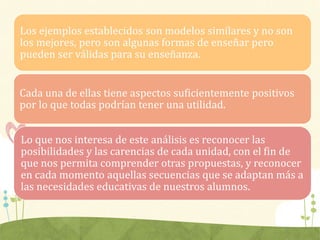 Los ejemplos establecidos son modelos similares y no son
los mejores, pero son algunas formas de enseñar pero
pueden ser válidas para su enseñanza.
Cada una de ellas tiene aspectos suficientemente positivos
por lo que todas podrían tener una utilidad.
Lo que nos interesa de este análisis es reconocer las
posibilidades y las carencias de cada unidad, con el fin de
que nos permita comprender otras propuestas, y reconocer
en cada momento aquellas secuencias que se adaptan más a
las necesidades educativas de nuestros alumnos.
 