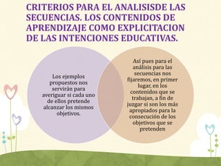 CRITERIOS PARA EL ANALISISDE LAS
SECUENCIAS. LOS CONTENIDOS DE
APRENDIZAJE COMO EXPLICITACION
DE LAS INTENCIONES EDUCATIVAS.
Los ejemplos
propuestos nos
servirán para
averiguar si cada uno
de ellos pretende
alcanzar los mismos
objetivos.
Así pues para el
análisis para las
secuencias nos
fijaremos, en primer
lugar, en los
contenidos que se
trabajan, a fin de
juzgar si son los más
apropiados para la
consecución de los
objetivos que se
pretenden
 