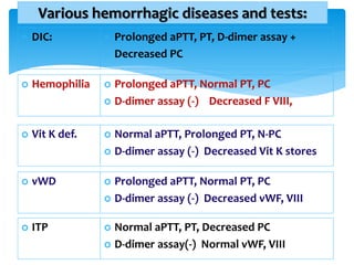 Various hemorrhagic diseases and tests:
 DIC:  Prolonged aPTT, PT, D-dimer assay +
 Decreased PC
 Hemophilia  Prolonged aPTT, Normal PT, PC
 D-dimer assay (-) Decreased F VIII,
 Vit K def.  Normal aPTT, Prolonged PT, N-PC
 D-dimer assay (-) Decreased Vit K stores
 vWD  Prolonged aPTT, Normal PT, PC
 D-dimer assay (-) Decreased vWF, VIII
 ITP  Normal aPTT, PT, Decreased PC
 D-dimer assay(-) Normal vWF, VIII
 
