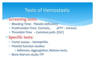  Screening tests:
 Bleeding Time: Platelet deficiency
 Prothrombin Time: Extrinsic, aPTT – Intrinsic
 Thrombin Time – Common path. (DIC)
 Specific tests:
 Factor assays – Hemophilia.
 Platelet function studies:
 Adhesion, Aggregation, Release tests.
 Bone Marrow study: ITP
Tests of Hemostasis:
 