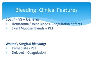 Local - Vs – General
 Hematoma / Joint Bleeds- Coagulation defects
 Skin / Mucosal Bleeds – PLT
Wound / Surgical bleeding:
 Immediate - PLT
 Delayed - Coagulation
Bleeding: Clinical Features
 