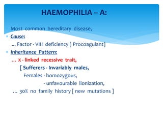  Most common hereditary disease,
 Cause:
... Factor - VIII deficiency [ Procoagulant]
 Inheritance Pattern:
… X - linked recessive trait,
[ Sufferers - Invariably males,
Females - homozygous,
- unfavourable lionization,
… 30% no family history [ new mutations ]
HAEMOPHILIA – A:
 