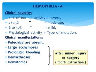 Clinical severity:
 < 1% of normal activity --- severe,
 2 to 5% ” --- moderate,
 6 to 50% ” --- mild,
 Physiological activity > Type of mutation,
Clinical manifestations:
 Petechiae are absent,
 Large ecchymoses
 Prolonged bleeding
 Hemarthroses
 Hematomas
HEMOPHILIA - A :
After minor injury
or surgery
( tooth extraction )
 