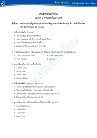 แบบทดสอบหลังเรียน
หน่วยที่ 3 การเลือกพื้นที่หรือวัตถุ
คาชี้แจง จงเลือกคาตอบที่ถูกลงในกระดาษคาตอบที่ครูแจก พร้อมเขียนชื่อ-สกุล ชั้น เลขที่ให้เรียบร้อย
( 10 ข้อ เก็บคะแนน 10 คะแนน )
1. ข้อใดกล่าวผิดเกี่ยวกับเลเยอร์
ก. เลเยอร์เปรียบเสมือนแผ่นพลาสติกใส
ข. เลเยอร์จะแสดงตามลาดับการซ้อนทับจากล่างไปบน
ค. เลเยอร์เป็นองค์ประกอบที่เราสร้างขึ้นเอง
ง. แต่ละเลเยอร์ก็สามารถมีได้หลาย ๆ ออบเจ็ค
2. การป้องกันเลเยอร์โดยการล็อคออบเจ็คไว้ทาให้ไม่สามารถเคลื่อนย้ายหรือปรับเปลี่ยนไป คือ
ก. Lock Transparent Pixels ข. Lock Image Pixels
ค. Lock Position ง. Lock All
3. เลเยอร์ที่เราเลือกใช้อยู่ขณะนั้น เรียกว่า
ก. Current Layer
ข. Action Layer
ค. Active Layer
ง. Activated Layer
4. ข้อใดกล่าวผิดเกี่ยวกับเลเยอร์ Background
ก. จะอยู่ด้านล่างสุดของพาเนลเสมอและมีได้เพียงเลเยอร์เดียว
ข. ไม่สามารถทาให้โปร่งใส ย้ายตาแหน่ง หรือเปลี่ยนชื่อ
ค. ไม่สามารถสร้างเลเยอร์ธรรมดาซ้อนบนเลเยอร์ Background ได้
ง. ไม่สามารถใช้เอฟเฟ็คต์และเลเยอร์มาสก์
5. คุณสมบัติแต่ละอย่างที่กาหนดให้เลเยอร์ให้มีเงาหรือให้ภาพนูนขึ้นมา
ก. Layer Background
ข. Layer Effect
ค. Layer Mask
ง. Layer Style
 