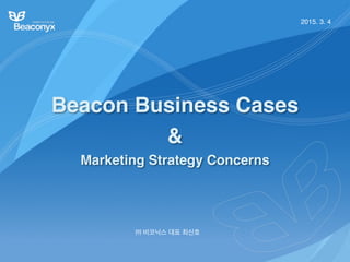 Beacon Business Cases
&
Marketing Strategy Concerns
㈜ 비코닉스 대표 최신호
2015. 3. 4
 