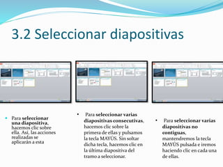 3.2 Seleccionar diapositivas
 Para seleccionar
una diapositiva,
hacemos clic sobre
ella. Así, las acciones
realizadas se
aplicarán a esta
• Para seleccionar varias
diapositivas consecutivas,
hacemos clic sobre la
primera de ellas y pulsamos
la tecla MAYÚS. Sin soltar
dicha tecla, hacemos clic en
la última diapositiva del
tramo a seleccionar.
• Para seleccionar varias
diapositivas no
contiguas,
mantendremos la tecla
MAYÚS pulsada e iremos
haciendo clic en cada una
de ellas.
 