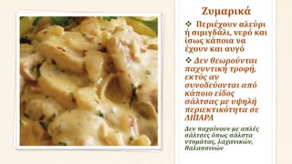 Ζυμαρικά
 Περιέχουν αλεύρι
ή σιμιγδάλι, νερό και
ίσως κάποια να
έχουν και αυγό
 Δεν θεωρούνται
παχυντική τροφή,
εκτός αν
συνοδεύονται από
κάποιο είδος
σάλτσας με υψηλή
περιεκτικότητα σε
ΛΙΠΑΡΑ
Δεν παχαίνουν με απλές
σάλτσες όπως σάλστα
ντομάτας, λαχανικών,
θαλασσινών
 