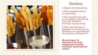 Πατάτες
 Σημαντική πηγή αμύλου
 Καλή πηγή βιταμίνης C
και πρωτεΐνης
 Εάν συνοδεύονται από
αυγό ανέβαίνει η βιολογική
τους αξία, δηλαδή η
ποιότητα της πρωτεΐνης
 Είναι προτιμότερο να
βράζουμε τις πατάτες με τη
φλούδα για να περιορίσουμε
τις απώλειες σε Βιταμίνη C
Μειονέκτημα: Οι
τηγανητές πατάτες
απορροφούν μεγάλη
ποσότητα τηγανισμένου
λαδιού.
 