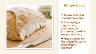Άσπρο ψωμί
 Πρασκευάζεται
από άσπρο αλέυρι
 Δεν περιέχει
σημαντικές
ποσότητες σε
βιταμίνες, μέταλλα
και φυτικές ίνες
 Μας παρέχει τις
ίδιες θερμίδες με το
ψωμί ολικής
άλεσης!!
 