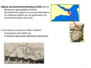 8
Χάρτης της Κωνσταντινούπολης (1422) από το
φλωρεντινό χαρτογράφο Cristoforo
Buondelmonte. Δείχνει τη συνοικία Πέρα βόρεια
του Κεράτιου κόλπου και της χερσονήσου της
Κωνσταντινούπολης στα νότια
Η γενουάτικη συνοικία του Πέραν (Γαλατά)
Λεπτομέρεια από σχέδιο του
Cl.Tolomeo.Βατικανό, Biblioteca Apostolica
 