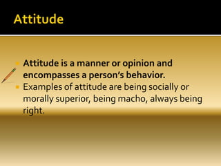  Attitude is a manner or opinion and
encompasses a person’s behavior.
 Examples of attitude are being socially or
morally superior, being macho, always being
right.
 