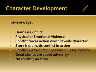 Take-aways:
 Drama is Conflict
 Physical or EmotionalViolence
 Conflict forces action which reveals character.
 Story is dramatic conflict in action
 Conflict = a “want” or “desire” plus an obstacle
 Great stories are about adversity.
 No conflict, no story
 