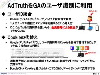 ■Page 9Copyright© e-agency Inc. All right reserved.
AdTruthをGAのユーザ識別に利用
 ユーザID統合
– Cookie（デバイス）を、「ユーザ」という上位階層で統合
– 1人のユーザが複数のデバイスを利用するという考え方
– ここにAdTruthの識別子を使ったら、会員番号による統合が
できなくなる。
AdTruth ID
ga('create', 'UA-XXXX-Y', {
'storage': 'none',
'clientId': '35009a79-1a05-49d7-b876-2b884d0f825b'
});
 Cookieの代替え
– Google アナリティクスでは、ユーザ識別用のCookieを自分で発行することが
できる。（独自cidの利用）
https://developers.google.com/analytics/devguides/collection/analyticsjs/domains
– 永続性が低いAdTruthの識別子だと再訪の判別やアトリビューション分析に
支障がでる
– DoubleClick Cookieと紐づかないのでGDNのリマーケティングに支障がでる
AdTruth ID
 