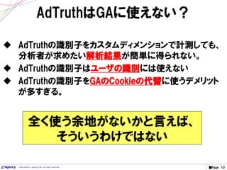 ■Page 10Copyright© e-agency Inc. All right reserved.
AdTruthはGAに使えない？
 AdTruthの識別子をカスタムディメンションで計測しても、
分析者が求めたい解析結果が簡単に得られない。
 AdTruthの識別子はユーザの識別には使えない
 AdTruthの識別子をGAのCookieの代替に使うデメリット
が多すぎる。
全く使う余地がないかと言えば、
そういうわけではない
 