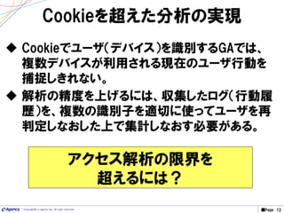 ■Page 12Copyright© e-agency Inc. All right reserved.
Cookieを超えた分析の実現
 Cookieでユーザ（デバイス）を識別するGAでは、
複数デバイスが利用される現在のユーザ行動を
捕捉しきれない。
 解析の精度を上げるには、収集したログ（行動履
歴）を、複数の識別子を適切に使ってユーザを再
判定しなおした上で集計しなおす必要がある。
アクセス解析の限界を
超えるには？
 