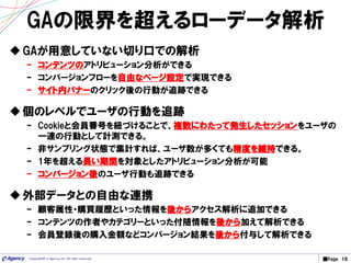 ■Page 16Copyright© e-agency Inc. All right reserved.
GAが用意していない切り口での解析
– コンテンツのアトリビューション分析ができる
– コンバージョンフローを自由なページ設定で実現できる
– サイト内バナーのクリック後の行動が追跡できる
個のレベルでユーザの行動を追跡
– Cookieと会員番号を紐づけることで、複数にわたって発生したセッションをユーザの
一連の行動として計測できる。
– 非サンプリング状態で集計すれば、ユーザ数が多くても精度を維持できる。
– 1年を超える長い期間を対象としたアトリビューション分析が可能
– コンバージョン後のユーザ行動も追跡できる
外部データとの自由な連携
– 顧客属性・購買履歴といった情報を後からアクセス解析に追加できる
– コンテンツの作者やカテゴリーといった付随情報を後から加えて解析できる
– 会員登録後の購入金額などコンバージョン結果を後から付与して解析できる
GAの限界を超えるローデータ解析
 