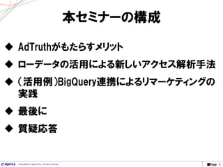 ■Page 1Copyright© e-agency Inc. All right reserved.
本セミナーの構成
 AdTruthがもたらすメリット
 ローデータの活用による新しいアクセス解析手法
 （活用例）BigQuery連携によるリマーケティングの
実践
 最後に
 質疑応答
 