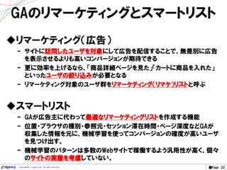 ■Page 22Copyright© e-agency Inc. All right reserved.
GAのリマーケティングとスマートリスト
リマーケティング（広告）
– サイトに訪問したユーザを対象にして広告を配信することで、無差別に広告
を表示させるよりも高いコンバージョンが期待できる
– 更に効率を上げるなら、「商品詳細ページを見た」「カートに商品を入れた」
といったユーザの絞り込みが必要となる
– リマーケティング対象のユーザ群をリマーケティング（リマケ）リストと呼ぶ
スマートリスト
– GAが広告主に代わって最適なリマーケティングリストを作成する機能
– 位置・ブラウザの種別・参照元・セッション滞在時間・ページ深度などGAが
収集した情報を元に、機械学習を使ってコンバージョンの確度が高いユーザ
を見つけ出す。
– 機械学習のパターンは多数のWebサイトで稼働するよう汎用性が高く、個々
のサイトの実態を考慮していない。
 