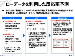 ■Page 27Copyright© e-agency Inc. All right reserved.
ローデータを利用した反応率予測
 BigQueryに蓄積されたユーザのサイト内行動と広告測定データを結合して解析
することで、より効率なターゲティング広告の配信が可能となる。
 サイト内行動データ
• サイト内ページ閲覧回数
• 期間内の閲覧頻度
• 最新閲覧日からの期間
• ・・・
 広告測定データ
• 広告クリック数
• 期間内のクリック頻度
• 最新クリック日からの期間
• ・・・
※上記を、キャンペーンごと、
広告種別ごとなど、様々
なレベルで集計。
 ロジスティック回帰分析
下記の式に基づき、CV確率の
予測を行う。
Y= α + β1X1 + … + βnXn
• Y を目的変数（CV予測確率）、
Xnを、Google Analyticsによ
るサイト内行動データや、広告
データなどの説明変数として、
回帰モデルを構築
• ロジスティック回帰分析により、
変数によらない切片α、およ
び、各説明変数の回帰係数
βnを算出
分析 確率スコアリスト
 CV確率のスコアリスト作成
ロジスティック回帰により、CV
確率を各ユーザに付与する
ことができます。
CV確率の高い順に広告出稿を
行うことで、全体的な広告効果
を保ったまま、広告出稿のコス
ト削減が可能となる。
データ
順位 ユーザーID CV確率
1 AAA 0.88
2 BBB 0.86
… … …
10000 CCC 0.25
… … …
上
位
の
み
に
広
告
出
稿
 