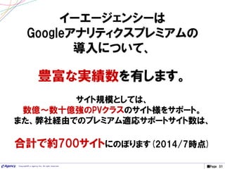 ■Page 31Copyright© e-agency Inc. All right reserved.
イーエージェンシーは
Googleアナリティクスプレミアムの
導入について、
豊富な実績数を有します。
サイト規模としては、
数億～数十億強のPVクラスのサイト様をサポート。
また、弊社経由でのプレミアム適応サポートサイト数は、
合計で約700サイトにのぼります(2014/7時点)
 