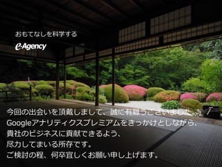 おもてなしを科学する
今回の出会いを頂戴しまして、誠に有難うございました。
Googleアナリティクスプレミアムをきっかけとしながら、
貴社のビジネスに貢献できるよう、
尽力してまいる所存です。
ご検討の程、何卒宜しくお願い申し上げます。
 