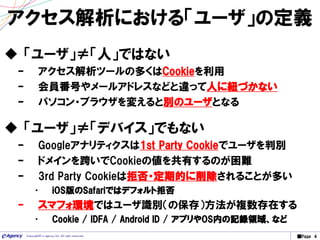 ■Page 4Copyright© e-agency Inc. All right reserved.
アクセス解析における「ユーザ」の定義
 「ユーザ」≠「人」ではない
– アクセス解析ツールの多くはCookieを利用
– 会員番号やメールアドレスなどと違って人に紐づかない
– パソコン・ブラウザを変えると別のユーザとなる
 「ユーザ」≠「デバイス」でもない
– Googleアナリティクスは1st Party Cookieでユーザを判別
– ドメインを跨いでCookieの値を共有するのが困難
– 3rd Party Cookieは拒否・定期的に削除されることが多い
• iOS版のSafariではデフォルト拒否
– スマフォ環境ではユーザ識別（の保存）方法が複数存在する
• Cookie / IDFA / Android ID / アプリやOS内の記録領域、など
 