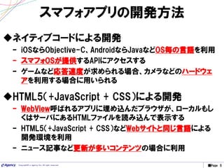 ■Page 5Copyright© e-agency Inc. All right reserved.
スマフォアプリの開発方法
ネイティブコードによる開発
– iOSならObjective-C、AndroidならJavaなどOS毎の言語を利用
– スマフォOSが提供するAPIにアクセスする
– ゲームなど応答速度が求められる場合、カメラなどのハードウェ
アを利用する場合に用いられる
HTML5（+JavaScript + CSS）による開発
– WebView呼ばれるアプリに埋め込んだブラウザが、ローカルもし
くはサーバにあるHTMLファイルを読み込んで表示する
– HTML5（+JavaScript + CSS）などWebサイトと同じ言語による
開発環境を利用
– ニュース記事など更新が多いコンテンツの場合に利用
 