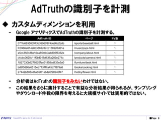 ■Page 8Copyright© e-agency Inc. All right reserved.
AdTruthの識別子を計測
 カスタムディメンションを利用
– Google アナリティクスでAdTruthの識別子を計測する。
AdTruth ID ページ PV数
07f1c683500913b399d0374de96c2bdb /sports/baseball.html 1
fc3966e814e8b3562d17cc156926d01e /music/pops.html 1
a5c4350488e16aa65b0c3ab805f3332e /company/about.html 1
c4cbc0625c11f0b4015d637a209e271c /products/camera.html 1
1827030b6279525fec01858cd833e5a0 /furniture/desk.html 1
bd9f5886e6515eb7137f7a45d7f879a6 /books/cooking.html 1
27442b808cd8ab54f1ab4ef298940f47 /hobby/flower.html 1
– 分析者はAdTruthの識別子をみたいわけではない。
– この結果をさらに集計することで有益な分析結果が得られるが、サンプリング
やダウンロード件数の限界を考えると大規模サイトでは実用的ではない。
 